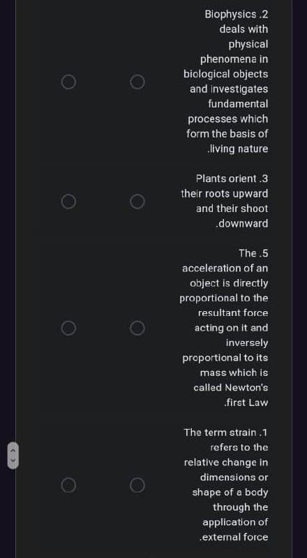 Biophysics .2
deals with
physical
phenomena in
biological objects
and investigates
fundamental
processes which
form the basis of
living nature
Plants orient .3
their roots upward
and their shoot
downward
The .5
acceleration of an
object is directly
proportional to the
resultant force
acting on it and
inversely
proportional to its
mass which is
called Newton's
first Law
The term strain .1
refers to the
relative change in
dimensions or
shape of a body
through the
application of
.external force
