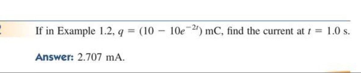 If in Example 1.2, q = (10 - 10e2) mC, find the current at t = 1.0 s.
%3D
Answer: 2.707 mA.
