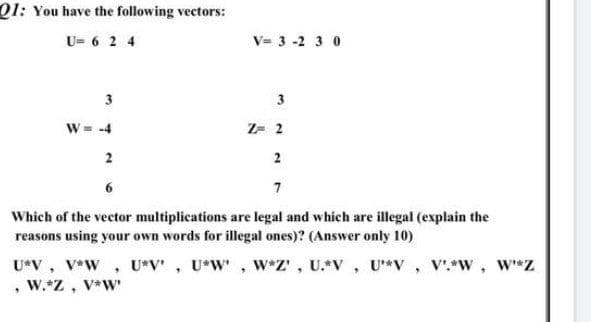 Q1: You have the following vectors:
U- 6 2 4
V= 3 -2 3 0
3
3
W -4
Z- 2
2
2
7
Which of the vector multiplications are legal and which are illegal (explain the
reasons using your own words for illegal ones)? (Answer only 10)
U*V, v*w , U*V', U*W' , w*Z' , U.*V, U**V, V.*w, w*z
W.*Z, V*w
