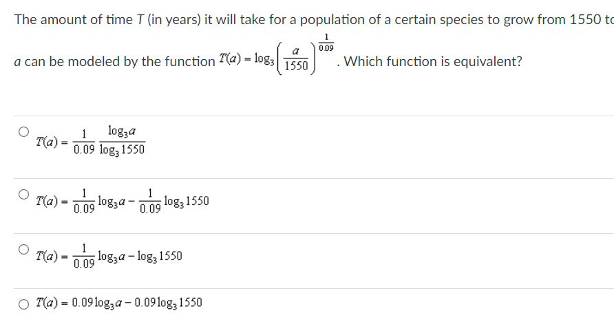 The amount of time T (in years) it will take for a population of a certain species to grow from 1550 to
0.09
a
a can be modeled by the function T(a) = log;
1550
Which function is equivalent?
logza
1
T(a) -
0.09 log, 1550
1
1
T(a)
log;a
0.09
log 1550
0.09
T(a) =
1
logza - log, 1550
0.09
O T(a) = 0.09 log,a - 0.09 log, 1550
