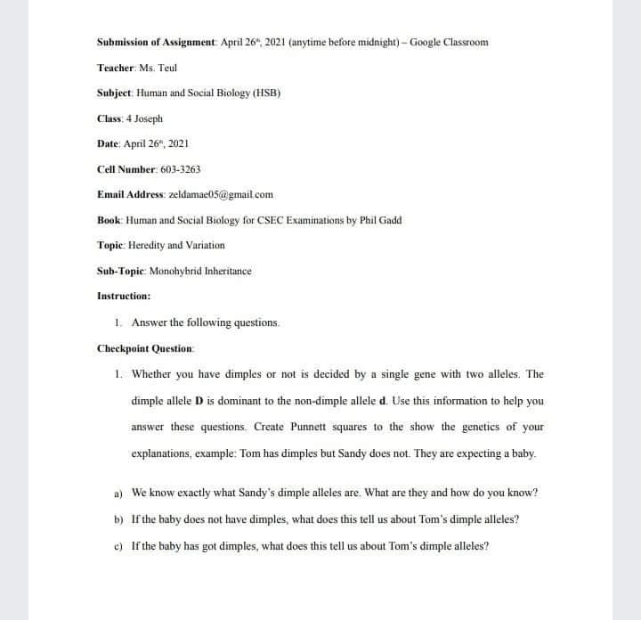 Submission of Assignment April 26", 2021 (anytime before midnight)- Google Classroom
Teacher: Ms. Teul
Subject: Human and Social Biology (HSB)
Class: 4 Joseph
Date: April 26", 2021
Cell Number: 603-3263
Email Address: zeldamae05@gmail.com
Book: Human and Social Biology for CSEC Examinations by Phil Gadd
Topic: Heredity and Variation
Sub-Topic Monohybrid Inheritance
Instruction:
1. Answer the following questions.
Checkpoint Question
1. Whether you have dimples or not is decided by a single gene with two alleles. The
dimple allele D is dominant to the non-dimple allele d. Use this information to help you
answer these questions. Create Punnett squares to the show the genetics of your
explanations, example: Tom has dimples but Sandy does not. They are expecting a baby.
a) We know exactly what Sandy's dimple alleles are. What are they and how do you know?
b) If the baby does not have dimples, what does this tell us about Tom's dimple alleles?
e) If the buby has got dimples, what does this tell us about Tom's dimple alleles?
