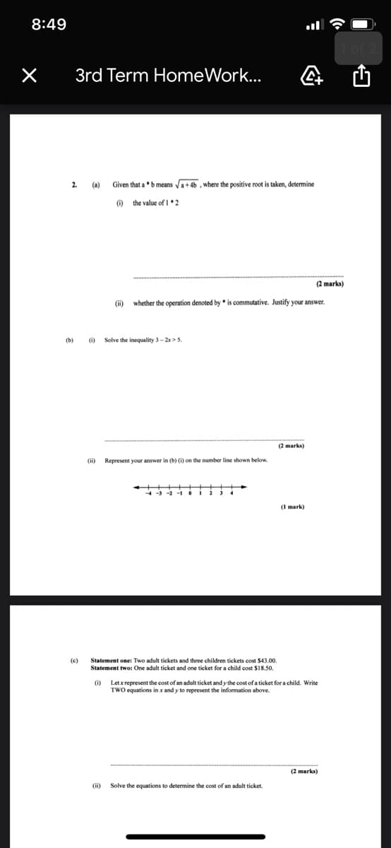 8:49
3rd Term HomeWork...
2.
(a)
Given that a b means Va+46 , where the positive root is taken, determine
(i) the value ofI*2
(2 marks)
(i) whether the operation denoted by * is commutative. Justify your answer.
(b)
(i)
Solve the inequality 3-2x>5.
(2 marks)
Represent your answer in (b) (i) on the number line shown below.
(c)
Statement one: Two adult tickets and three children tickets cost $43.00.
Statement two: One adult ticket and one ticket for a child cost $18.50.
(i)
Let x represent the cost of an adult ticket and y the cost of a ticket for a child. Write
TWO equations in x and y to represent the information above.
(2 marks)
(i)
Solve the equations to determine the cost of an adult ticket.
