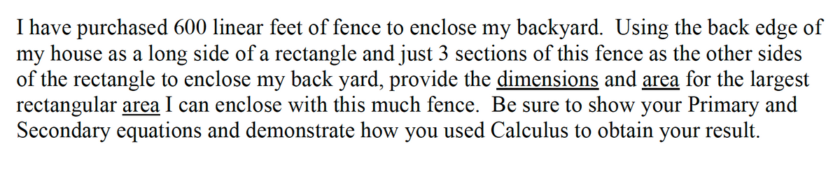 I have purchased 600 linear feet of fence to enclose my backyard. Using the back edge of
my house as a long side of a rectangle and just 3 sections of this fence as the other sides
of the rectangle to enclose my back yard, provide the dimensions and area for the largest
rectangular area I can enclose with this much fence. Be sure to show your Primary and
Secondary equations and demonstrate how you used Calculus to obtain your result.
