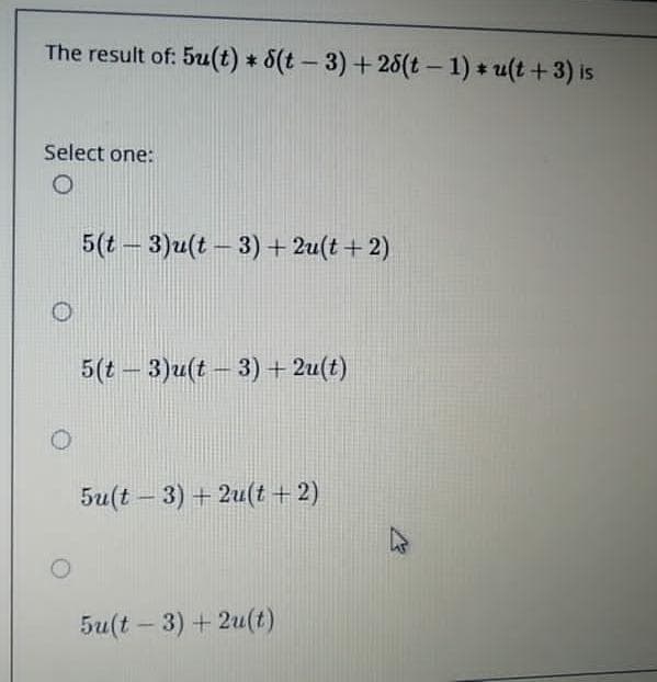 The result of: 5u(t) * 5(t – 3) + 25(t – 1) * u(t +3) is
Select one:
5(t - 3)u(t - 3)+ 2u(t + 2)
5(t - 3)u(t – 3) + 2u(t)
5u(t – 3) + 2u(t +2)
5u(t – 3) + 2u(t)
