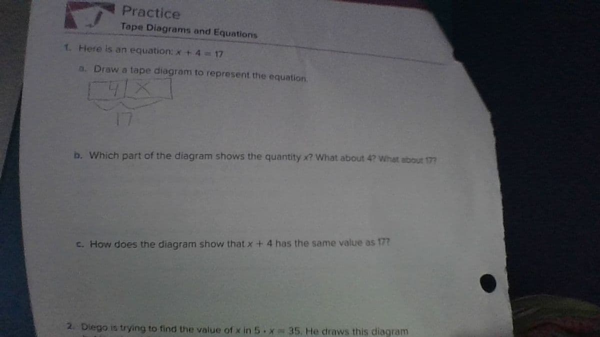 Practice
Tape Diagrams and Equations
1. Here is an equation: x+ 4 17
D. Draw a tape diagram to represent the equation.
17
b. Which part of the diagram shows the quantity x? What about 4? What about 177
C. How does the diagram show that x+ 4 has the same value as 17?
2. Dlego is trying to find the value of x in 5 x 35, He draws this diagram
