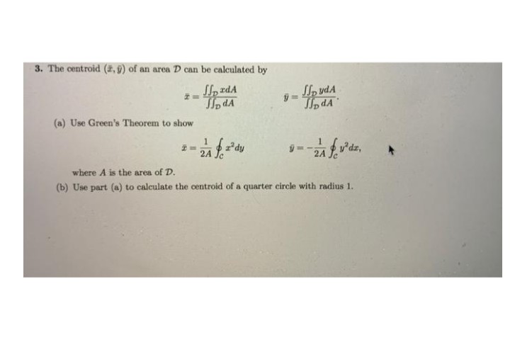 3. The centroid (2, 9) of an area D can be calculated by
Sl, zdA
To dA
S, vdA
= p
To dA
(a) Use Green's Theorem to show
1dy
2A Je
v'dz,
where A is the area of D.
(b) Use part (a) to calculate the centroid of a quarter circle with radius 1.
