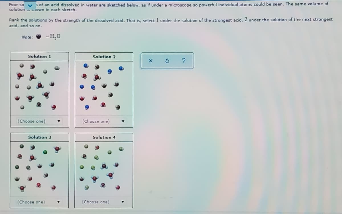 s of an acid dissolved in water are sketched below, as if under a microscope so powerful individual atoms could be seen. The same volume of
Four so v
solution a aown in each sketch.
Rank the solutions by the strength of the dissolved acid. That is, select 1 under the solution of the strongest acid, 2 under the solution of the next strongest
add, and so on.
=H,0
Note
Solution 1
Solution 2
(Choose one)
(Choose one)
Solution 3
Solution 4
(Choose one)
(Choose one)
