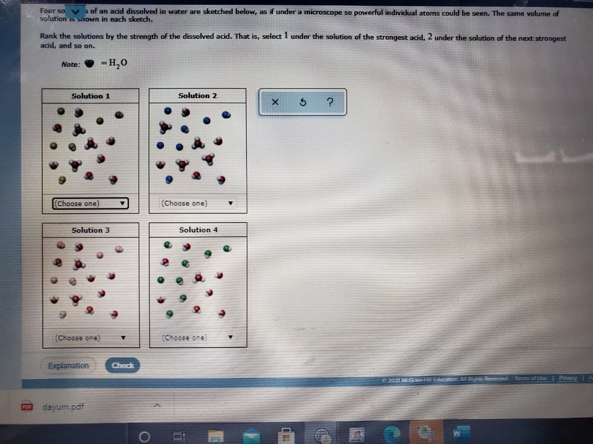 Four so
solution is snown in each sketch.
s of an acid dissolved in water are sketched below, as if under a microscope so powerful individual atoms could be seen. The same volume of
Rank the solutions by the strength of the dissolved acid. That is, select I under the solution of the strongest acid, 2 under the solution of the next strongest
acid, and so on.
Note:
= H,0
Solution 1
Solution 2
Choose one)
(Choose one)
Solution 3
Solution 4
(Choose one)
(Choose one
Explanation
Check
G I Ec
Palecy
POF
dayum.pdf
