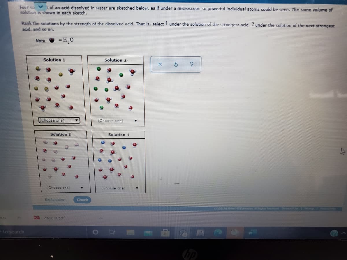 Four so V s of an acid dissolved in water are sketched below, as if under a microscope so powerful individual atoms could be seen. The same volume of
solution is shown in each sketch.
Rank the solutions by the strength of the dissolved acid. That is, select 1 under the solution of the strongest acid, 2 under the solution of the next strongest
acid, and so on.
= H,0
Note:
Solution 1
Solution 2
(Choose one!
Choose one)
Solution 3
Solution 4
Chocse one)
Choore one
Explanation
Check
OCK
POF
dayumsdf
eto search
