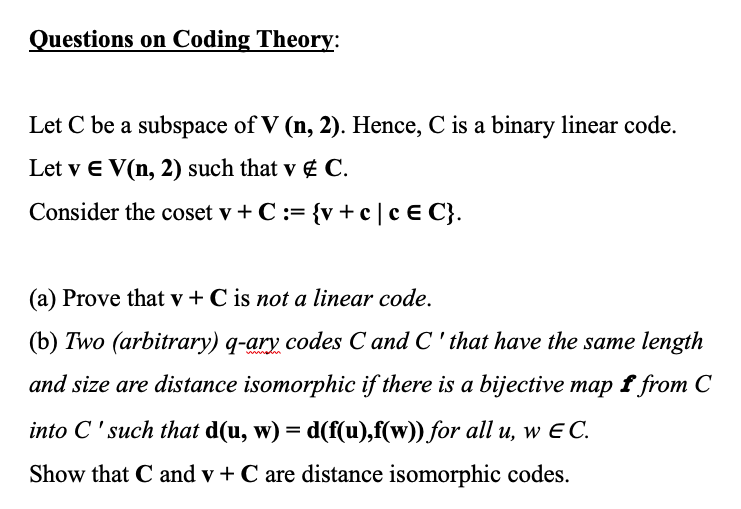 Questions on Coding Theory:
Let C be a subspace of V (n, 2). Hence, C is a binary linear code.
Let v E V(n, 2) such that v & C.
Consider the coset v+ C := {v+c| c E C}.
(a) Prove that v + C is not a linear code.
(b) Two (arbitrary) q-ary codes C and C' that have the same length
and size are distance isomorphic if there is a bijective map f from C
into C'such that d(u, w) = d(f(u),f(w)) for all u, w EC.
Show that C and v+ C are distance isomorphic codes.