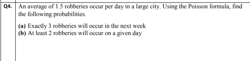 Q4. An average of 1.5 robberies occur per day in a large city. Using the Poisson formula, find
the following probabilities.
(a) Exactly 3 robberies will occur in the next week
(b) At least 2 robberies will occur on a given day
