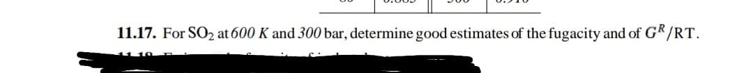 11.17. For SO₂ at 600 K and 300 bar, determine good estimates of the fugacity and of GR/RT.