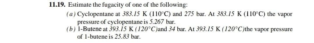 11.19. Estimate the fugacity of one of the following:
(a) Cyclopentane at 383.15 K (110°C) and 275 bar. At 383.15 K (110°C) the vapor
pressure of cyclopentane is 5.267 bar.
(b) 1-Butene at 393.15 K (120°C)and 34 bar. At 393.15 K (120°C)the vapor pressure
of 1-butene is 25.83 bar.