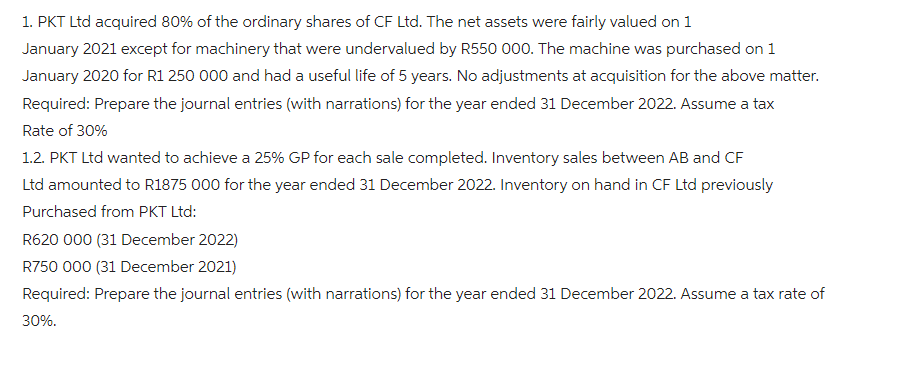 1. PKT Ltd acquired 80% of the ordinary shares of CF Ltd. The net assets were fairly valued on 1
January 2021 except for machinery that were undervalued by R550 000. The machine was purchased on 1
January 2020 for R1 250 000 and had a useful life of 5 years. No adjustments at acquisition for the above matter.
Required: Prepare the journal entries (with narrations) for the year ended 31 December 2022. Assume a tax
Rate of 30%
1.2. PKT Ltd wanted to achieve a 25% GP for each sale completed. Inventory sales between AB and CF
Ltd amounted to R1875 000 for the year ended 31 December 2022. Inventory on hand in CF Ltd previously
Purchased from PKT Ltd:
R620 000 (31 December 2022)
R750 000 (31 December 2021)
Required: Prepare the journal entries (with narrations) for the year ended 31 December 2022. Assume a tax rate of
30%.