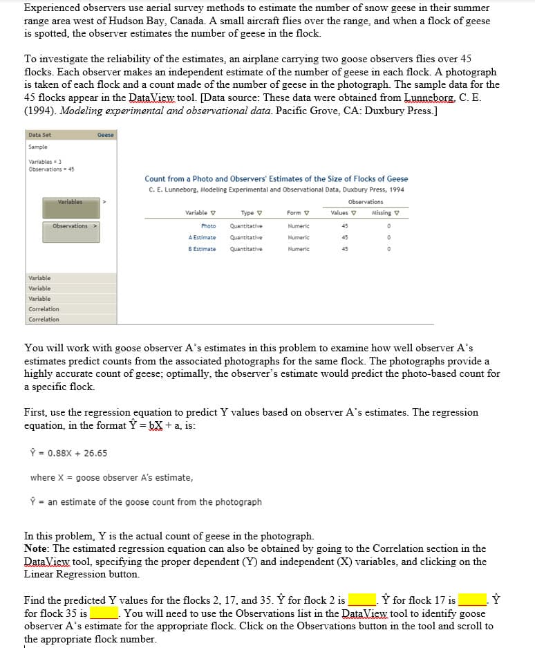 Experienced observers use aerial survey methods to estimate the number of snow geese in their summer
range area west of Hudson Bay, Canada. A small aircraft flies over the range, and when a flock of geese
is spotted, the observer estimates the number of geese in the flock.
To investigate the reliability of the estimates, an airplane carrying two goose observers flies over 45
flocks. Each observer makes an independent estimate of the number of geese in each flock. A photograph
is taken of each flock and a count made of the number of geese in the photograph. The sample data for the
45 flocks appear in the DataView tool. [Data source: These data were obtained from Lunneborg. C. E.
(1994). Modeling experimental and observational data. Pacific Grove, CA: Duxbury Press.]
Data Set
Geese
Sample
Variables-3
Observations = 45
Count from a Photo and Observers' Estimates of the Size of Flocks of Geese
C. E. Lunneborg, Modeling Experimental and Observational Data, Duxbury Press, 1994
Variables
Observations
Type v
Missing V
Variable v
Form V
Values V
Observations
Photo
Quantitative
Numeric
45
A Estimate
Quantitative
Numeric
45
B Estimate
Quantitative
Numeric
45
Variable
Variable
Variable
Correlation
Correlation
You will work with goose observer A's estimates in this problem to examine how well observer A's
estimates predict counts from the associated photographs for the same flock. The photographs provide a
highly accurate count of geese; optimally, the observer's estimate would predict the photo-based count for
a specific flock.
First, use the regression equation to predict Y values based on observer A's estimates. The regression
equation, in the format Y = bX + a, is:
Ý = 0.88X + 26.65
where X = goose observer A's estimate,
Ý = an estimate of the goose count from the photograph
In this problem, Y is the actual count of geese in the photograph.
Note: The estimated regression equation can also be obtained by going to the Correlation section in the
DataView tool, specifying the proper dependent (Y) and independent (X) variables, and clicking on the
Linear Regression button.
Ý for flock 17 is
You will need to use the Observations list in the DataView tool to identify goose
observer A's estimate for the appropriate flock. Click on the Observations button in the tool and scroll to
Find the predicted Y values for the flocks 2, 17, and 35. Ÿ for flock 2 is
for flock 35 is
the appropriate flock number.
