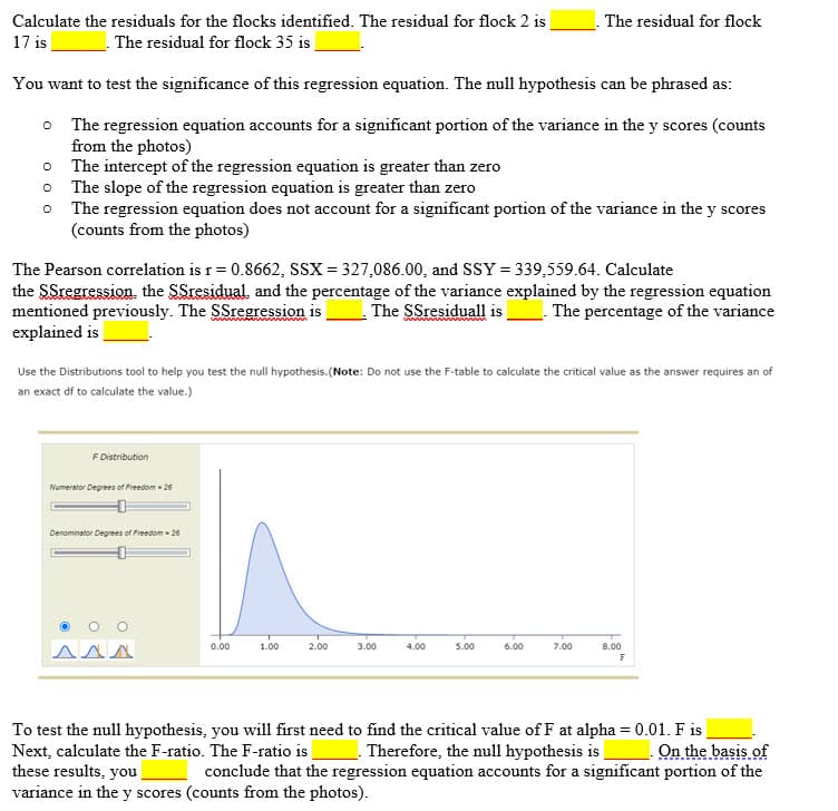 Calculate the residuals for the flocks identified. The residual for flock 2 is
The residual for flock
17 is
The residual for flock 35 is
You want to test the significance of this regression equation. The null hypothesis can be phrased as:
o The regression equation accounts for a significant portion of the variance in the y scores (counts
from the photos)
The intercept of the regression equation is greater than zero
The slope of the regression equation is greater than zero
o The regression equation does not account for a significant portion of the variance in the y scores
(counts from the photos)
The Pearson correlation is r= 0.8662, SSX = 327,086.00, and SSY = 339,559.64. Calculate
the SSregression. the SSresidual and the percentage of the variance explained by the regression equation
mentioned previously. The SSregression is
explained is
The SSresiduall is__. The percentage of the variance
Use the Distributions tool to help you test the null hypothesis.(Note: Do not use the F-table to calculate the critical value as the answer requires an of
an exact df to calculate the value.)
F Distribution
Numerator Degrees of Freedom - 26
Denominator Degrees of Freedom - 26
0.00
1.00
2.00
3.00
4.00
5.00
6.00
7.00
8.00
AAN
F
To test the null hypothesis, you will first need to find the critical value of F at alpha = 0.01. F is
Next, calculate the F-ratio. The F-ratio i
these results, you
variance in the y scores (counts from the photos).
Therefore, the null hypothesis is
conclude that the regression equation accounts for a significant portion of the
On the basis of
