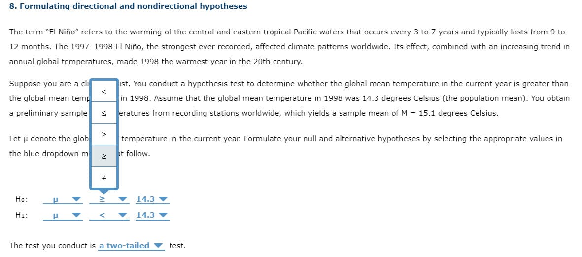 8. Formulating directional and nondirectional hypotheses
The term "El Niño" refers to the warming of the central and eastern tropical Pacific waters that occurs every 3 to 7 years and typically lasts from 9 to
12 months. The 1997-1998 El Niño, the strongest ever recorded, affected climate patterns worldwide. Its effect, combined with an increasing trend in
annual global temperatures, made 1998 the warmest year in the 20th century.
Suppose you are a cli
ist. You conduct a hypothesis test to determine whether the global mean temperature in the current year is greater than
the global mean temp
in 1998. Assume that the global mean temperature in 1998 was 14.3 degrees Celsius (the population mean). You obtain
a preliminary sample
eratures from recording stations worldwide, which yields a sample mean of M = 15.1 degrees Celsius.
Let u denote the glob
temperature in the current year. Formulate your null and alternative hypotheses by selecting the appropriate values in
the blue dropdown m
at follow.
Ho:
14.3
H1:
14.3 V
The test you conduct is a two-tailed
test.
