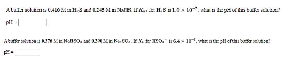 A buffer solution is 0.416 M in H2 S and 0.245 M in NaHS. If K21 for H2S is 1.0 x 10-7, what is the pH of this buffer solution?
pH =|
A buffer solution is 0.376 M in N.HSO3 and 0.390 M in Na,SOg. If K, for HSO3 is 6.4 × 10-8, what is the pH of this buffer solution?
pH =
