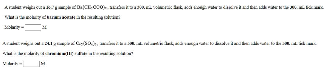 A student weighs out a 16.7 g sample of Ba(CH3 COO)2 , transfers it to a 300. mL volumetric flask, adds enough water to dissolve it and then adds water to the 300. mL tick mark.
What is the molarity of barium acetate in the resulting solution?
Molarity = |
M
A student weighs out a 24.1 g sample of Cr2 (SO4)3, transfers it to a 500. mL volumetric flask, adds enough water to dissolve it and then adds water to the 500. mL tick mark.
What is the molarity of chromium(III) sulfate in the resulting solution?
Molarity =
M
