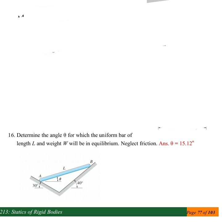 16. Determine the angle 0 for which the uniform bar of
length L and weight W will be in equilibrium. Neglect friction. Ans. 0 = 15.12°
40
30°
213: Statics of Rigid Bodies
Page 77 of 103
