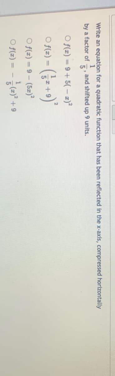 Write an equation for a quadratic function that has been reflected in the x-axis, compressed horizontally
by a factor of
5'
and shifted up 9 units.
O f(2) = 9+ 5(– z)?
O fte) - (;= +9)*
O f(z) = 9 – (52)?
O f(z) = - (2)* -
+ 9
