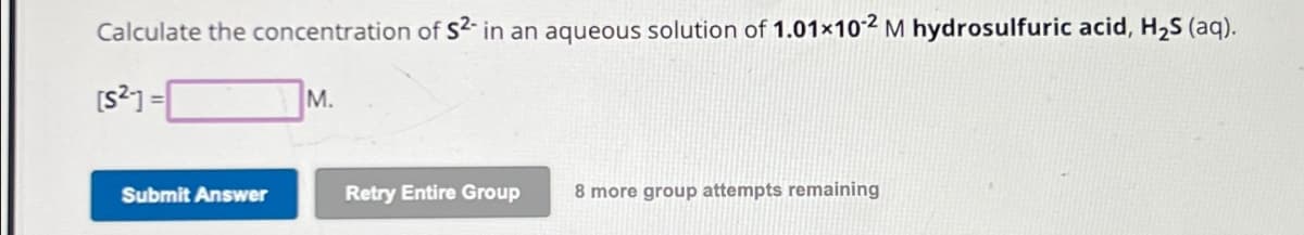 Calculate the concentration of S²- in an aqueous solution of 1.01×102 M hydrosulfuric acid, H₂S (aq).
[S2]=
M.
Submit Answer
Retry Entire Group
8 more group attempts remaining