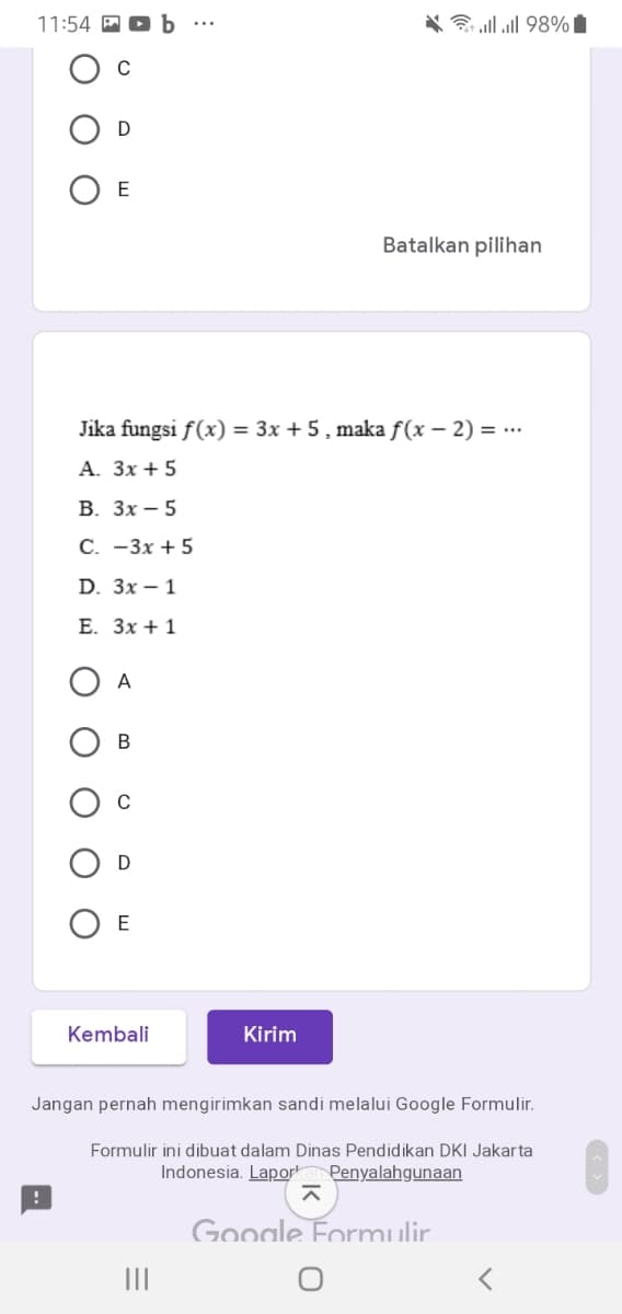 11:54 M
ם 98% ll.א
D
ОЕ
Batalkan pilihan
Jika fungsi f(x) = 3x + 5, maka f(x – 2) = ...
A. 3x + 5
В. Зх — 5
С. -Зх + 5
D. Зx — 1
E. Зх + 1
O A
В
D
O E
Kembali
Kirim
Jangan pernah mengirimkan sandi melalui Google Formulir.
Formulir ini dibuat dalam Dinas Pendidikan DKI Jakarta
Indonesia. Lapor
Penyalahgunaan
Google Formulir.
II
