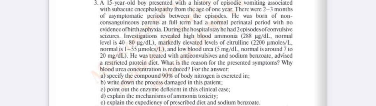 3. A 15-year-old boy presented with a history of episodic vomiting associated
with subacute encephalopathy from the age of one year. There were 2-3 months
of asymptomatic periods between the episodes. He was born of non-
consanguineous parents at full term had a normal perinatal period with no
evidence ofbirth asphyxia. During the hospital stay he had 2 episodesofconvulsive
seizures. Investigations revealed high blood ammonia (288 ug/dL, normal
level is 40-80 ug/dL), markedly elevated levels of citrulline (2200 umoles/L,
normal is 1-55 umoles/L), and low blood urea (5 mg/dL, normal is around 7 to
20 mg/dL). He was treated with anticonvulsives and sodium benzoate, advised
a restricted protein diet. What is the reason for the presented symptoms? Why
blood urea concentration is reduced? For the answer:
a) specify the compound 90% of body nitrogen is excreted in;
b) write down the process damaged in this patient;
c) point out the enzyme deficient in this clinical case;
d) explain the mechanisms of ammonia toxicity;
e) explain the expediency of prescribed diet and sodium benzoate.
