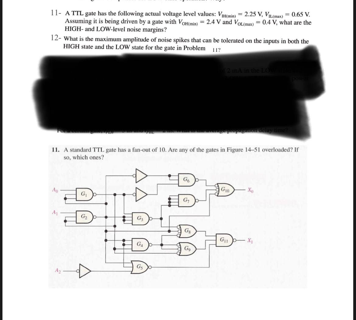 11- A TTL gate has the following actual voltage level values: VIH(min) = 2.25 V, VIL(max) = 0.65 V.
Assuming it is being driven by a gate with VOH(min) = 2.4 V and VOL(max) = 0.4 V, what are the
HIGH- and LOW-level noise margins?
12- What is the maximum amplitude of noise spikes that can be tolerated on the inputs in both the
HIGH state and the LOW state for the gate in Problem
11?
2 mA in the LO
pow
delay time?
Fora
PHL
11. A standard TTL gate has a fan-out of 10. Are any of the gates in Figure 14-51 overloaded? If
so, which ones?
G6
Ao
G10
G1
A1
G2
G3
Gg
G11
X
G4
G9
G5
