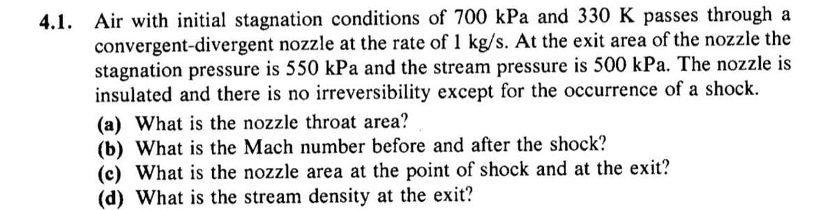 4.1. Air with initial stagnation conditions of 700 kPa and 330 K passes through a
convergent-divergent nozzle at the rate of 1 kg/s. At the exit area of the nozzle the
stagnation pressure is 550 kPa and the stream pressure is 500 kPa. The nozzle is
insulated and there is no irreversibility except for the occurrence of a shock.
(a) What is the nozzle throat area?
(b) What is the Mach number before and after the shock?
(c) What is the nozzle area at the point of shock and at the exit?
(d) What is the stream density at the exit?
