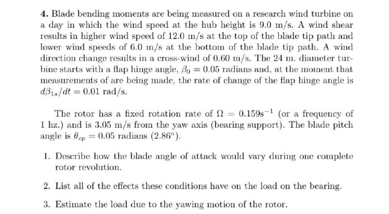 4. Blade bending moments are being measured on a research wind turbine on
a day in which the wind speed at the hub height is 9.0 m/s. A wind shear
results in higher wind speed of 12.0 m/s at the top of the blade tip path and
lower wind speeds of 6.0 m/s at the bottom of the blade tip path. A wind
direction change results in a cross-wind of 0.60 m/s. The 24 m. diameter tur-
bine starts with a flap hinge angle, Bo = 0.05 radians and, at the moment that
measurements of are being made, the rate of change of the flap hinge angle is
dB1s/dt = 0.01 rad/s.
The rotor has a fixed rotation rate of 2 = 0.159s- (or a frequency of
1 hz.) and is 3.05 m/s from the yaw axis (bearing support). The blade pitch
angle is 0ep = 0.05 radians (2.86°).
1. Describe how the blade angle of attack would vary during one complete
rotor revolution.
2. List all of the effects these conditions have on the load on the bearing.
3. Estimate the load due to the yawing motion of the rotor.
