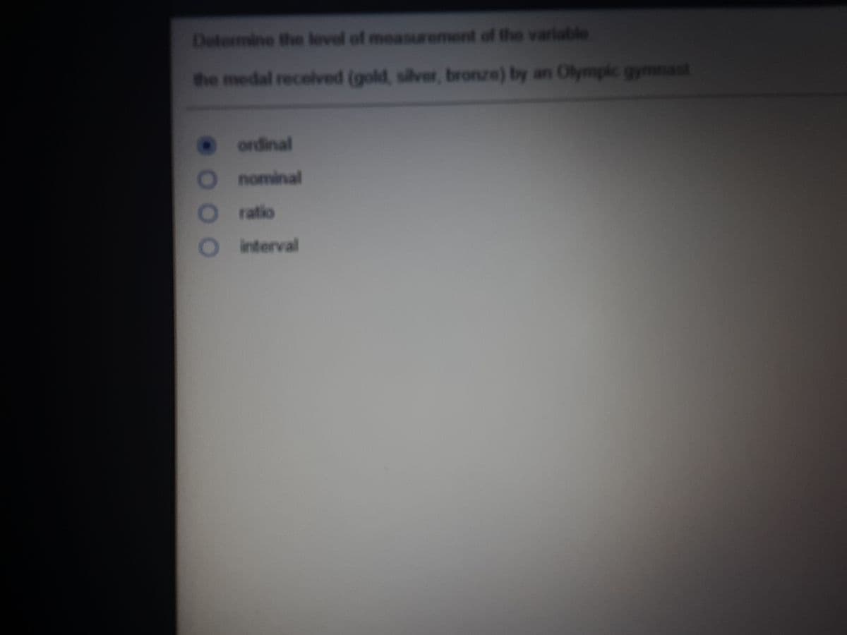 Determine the level of measurement of the variable
he medal recelved (gold, silver, bronze) by an Olympic gymnast
ordinal
nominal
ratio
interval
O O
