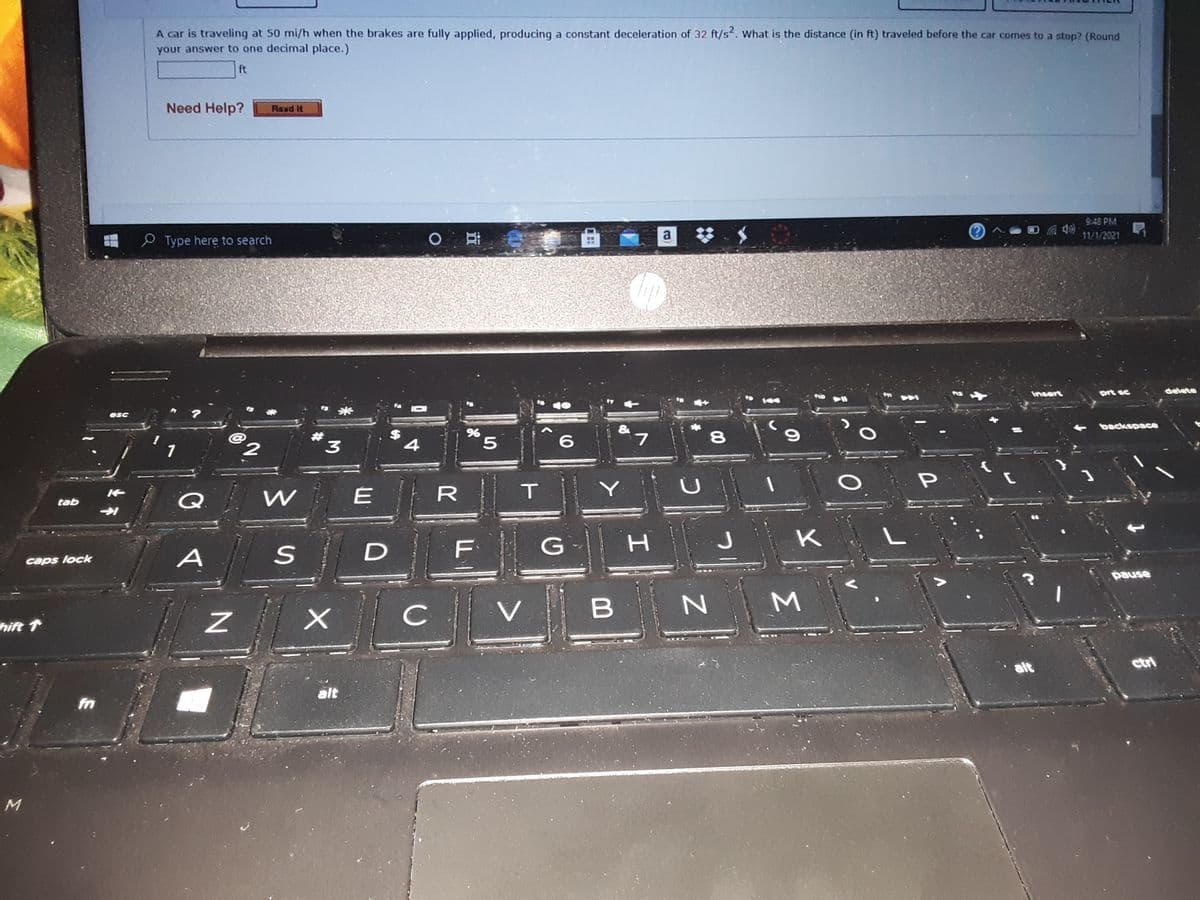 A car is traveling at 50 mi/h when the brakes are fully applied, producing a constant deceleration of 32 ft/s. What is the distance (in ft) traveled before the car comes to a stop? (Round
your answer to one decimal place.)
ft
Need Help?
Raxd I
9:48 PM
O
a
11/1/2021
2 Type here to search
Insert
prt sc
delete
12
米
esc
backspace
2.
*3
$
4
L.
8.
1
Q
R
tab
F
G
K
A
caps lock
pause
C
V
B
hift 1
alt
ctri
alt
fn
M
Σ
D.
