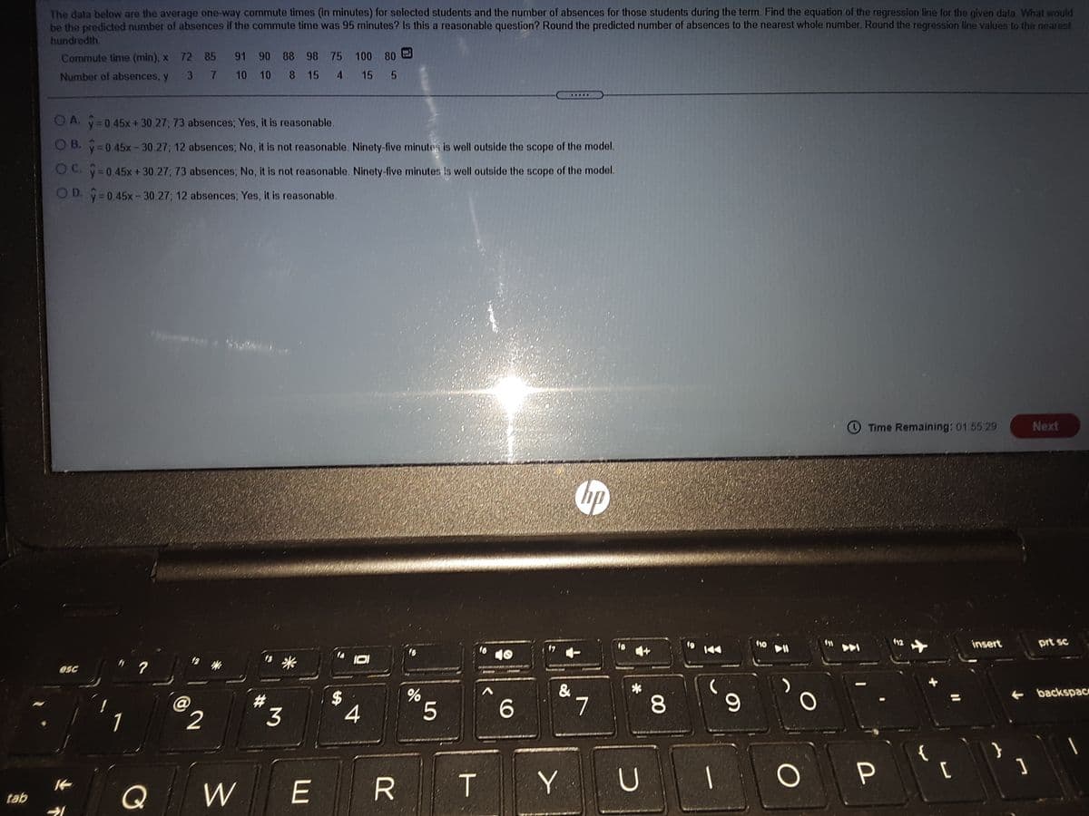 The data below are the average one-way commute times (in minutes) for selected students and the number of absences for those students during the term. Find the equation of the regression line for the given data. What would
be the predicted number of absences if the commute time was 95 minutes? Is this a reasonable question? Round the predicted number of absences to the nearest whole number. Round the regression line values to the nearest
hundredth.
Commute time (min), x 72 85 91 90 88 98 75 100 80
3 7 10 10 8 15 4 15 5
Number of absences, y
O A. y=0 45x + 30 27, 73 absences; Yes, it is reasonable.
O B. y=0.45x-30.27; 12 absences; No, it is not reasonable. Ninety-five minutes is well outside the scope of the model.
O C. =0 45x + 30 27; 73 absences; No, it is not reasonable. Ninety-five minutes is well outside the scope of the model,
OD. y 0 45x-30 27; 12 absences; Yes, it is reasonable.
O Time Remaining: 01.55 29
Next
110
insert
prt sc
esc
&
7
+ backspac
%23
3
%24
4
5.
P
Q
W
R T
tab
00
%24
