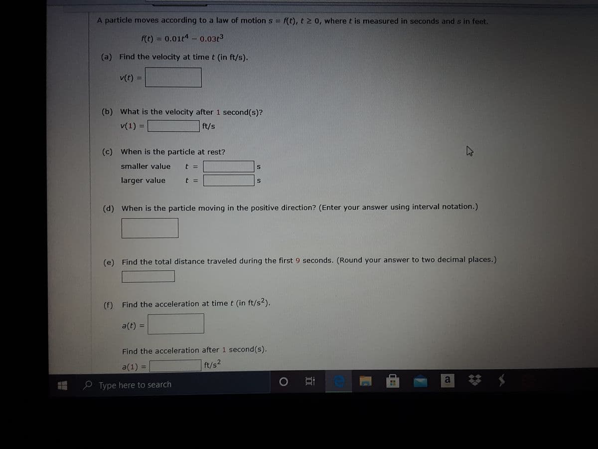 A particle moves according to a law of motion s = f(t), t2 0, where t is measured in seconds and s in feet.
f(t) = 0.01t4 - 0.03t3
(a) Find the velocity at time t (in ft/s).
v(t) =
%3D
(b) What is the velocity after 1 second(s)?
v(1) =
ft/s
%3D
(c) When is the particle at rest?
smaller value
t =
S.
larger value
(d) When is the particle moving in the positive direction? (Enter your answer using interval notation.)
(e) Find the total distance traveled during the first 9 seconds. (Round your answer to two decimal places.)
(f) Find the acceleration at time t (in ft/s2).
a(t) =
Find the acceleration after 1 second(s).
a(1) =
ft/s2
a
e Type here to search
