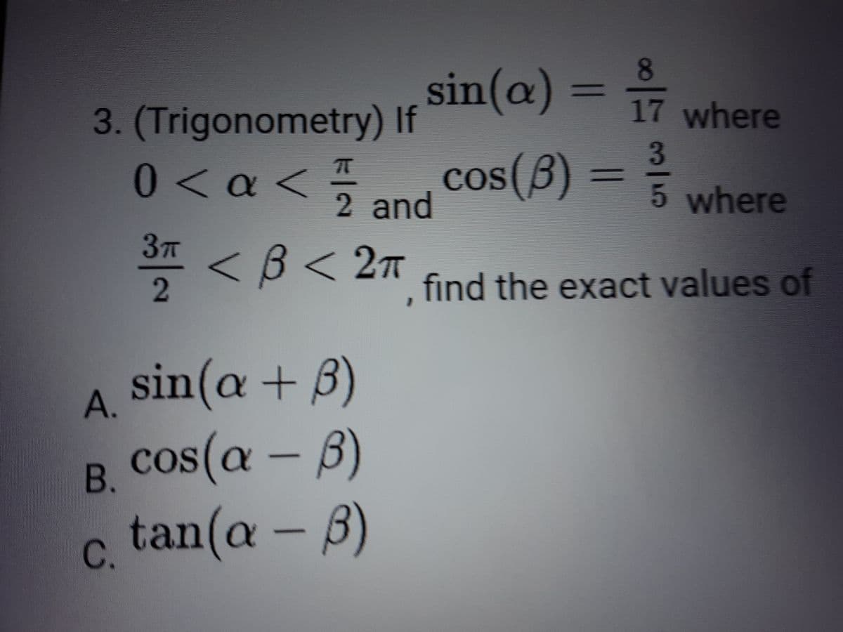 8.
sin(@) = 17 where
%3D
3. Trigonometry) If
3
0< a<and Cos(B) = 5 where
cos(8) =
COS(B
%3D
2 and
37T
* < B< 27 find the exact values of
sin(a+
А.
B. Cos(a - B)
c, tan(a - B)
В.
C.
