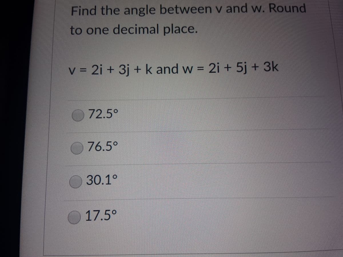Find the angle between v and w. Round
to one decimal place.
v = 2i + 3j + k and w = 2i + 5j + 3k
72.5°
76.5°
30.1°
17.5°
