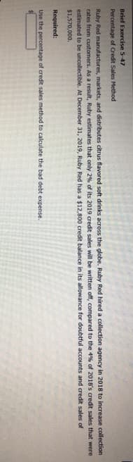 Brief Exercise 5-47
Percentage of Credit Sales Method
Ruby Red manufactures, markets, and distributes citrus flavored soft drinks across the globe. Ruby Red hired a collection agency in 2018 to increase collection
rates from customers. As a result, Ruby estimates that only 2% of its 2019 credit sales will be written off, compared to the 4% of 2018's credit sales that were
estimated to be uncollectible. At December 31, 2019, Ruby Red has a $12,800 credit balance in its allowance for doubtful accounts and credit sales of
$1,570,000.
Required:
Use the percentage of credit sales method to calculate the bad debt expense.