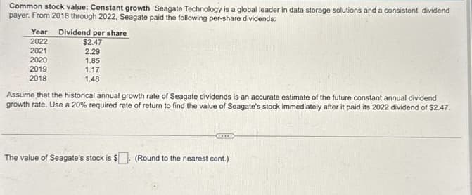 Common stock value: Constant growth Seagate Technology is a global leader in data storage solutions and a consistent dividend
payer. From 2018 through 2022, Seagate paid the following per-share dividends:
Year Dividend per share
2022
2021
2020
2019
2018
$2.47
2.29
1.85
1.17
1.48
Assume that the historical annual growth rate of Seagate dividends is an accurate estimate of the future constant annual dividend
growth rate. Use a 20% required rate of return to find the value of Seagate's stock immediately after it paid its 2022 dividend of $2.47.
BEKER
The value of Seagate's stock is $. (Round to the nearest cent.)