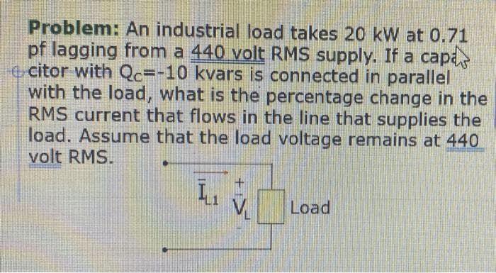 Problem: An industrial load takes 20 kW at 0.71
pf lagging from a 440 volt RMS supply. If a capa
e citor with Qc=-10 kvars is connected in parallel
with the load, what is the percentage change in the
RMS current that flows in the line that supplies the
load. Assume that the load voltage remains at 440
volt RMS.
Load
