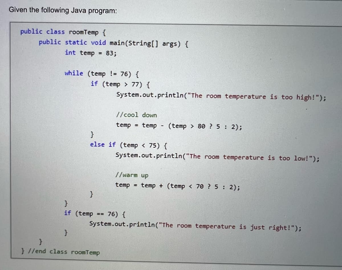 Given the following Java program:
public class roomTemp {
public static void main(String[] args) {
int temp 83;
while (temp != 76) {
if (temp>77) {
}
}
System.out.println("The room temperature is too high!");
}
else if (temp < 75) {
//cool down
temp = temp (temp> 80? 5 : 2);
}
}//end class roomTemp
System.out.println("The room temperature is too low!");
}
if (temp == 76) {
//warm up
temp temp + (temp < 70? 5: 2);
System.out.println("The room temperature is just right!");