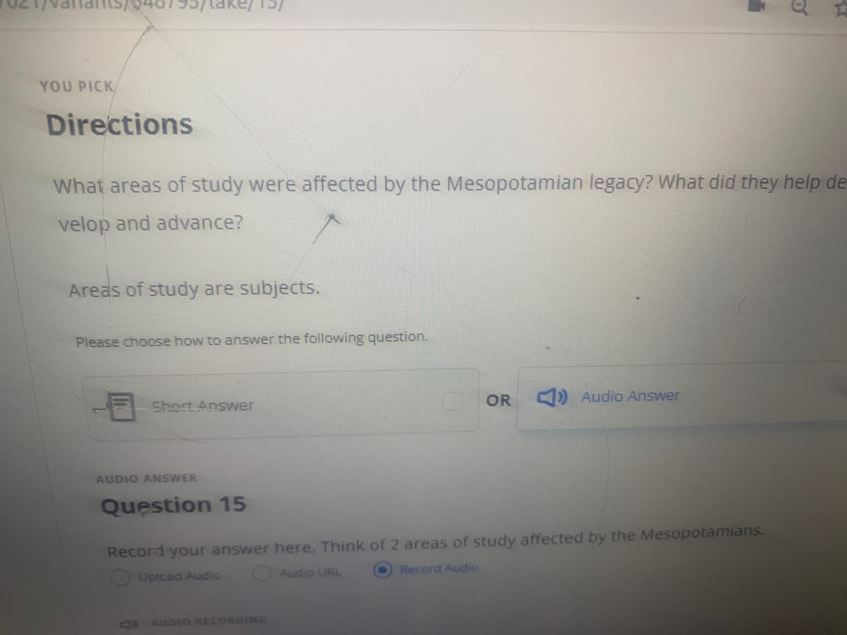 ake/
YOU PICK
Directions
What areas of study were affected by the Mesopotamian legacy? What did they help de
velop and advance?
Areas of study are subjects.
Please choose how to answer the following question.
OR
) Audio Answer
Short Answer
AUDIO ANSWER
Question 15
Record your answer here, Think of 2 areas of study affected by the Mesopotamians.
Audio URL
Record Audio
O Uplcad Audio
AUDIO RECORDING
