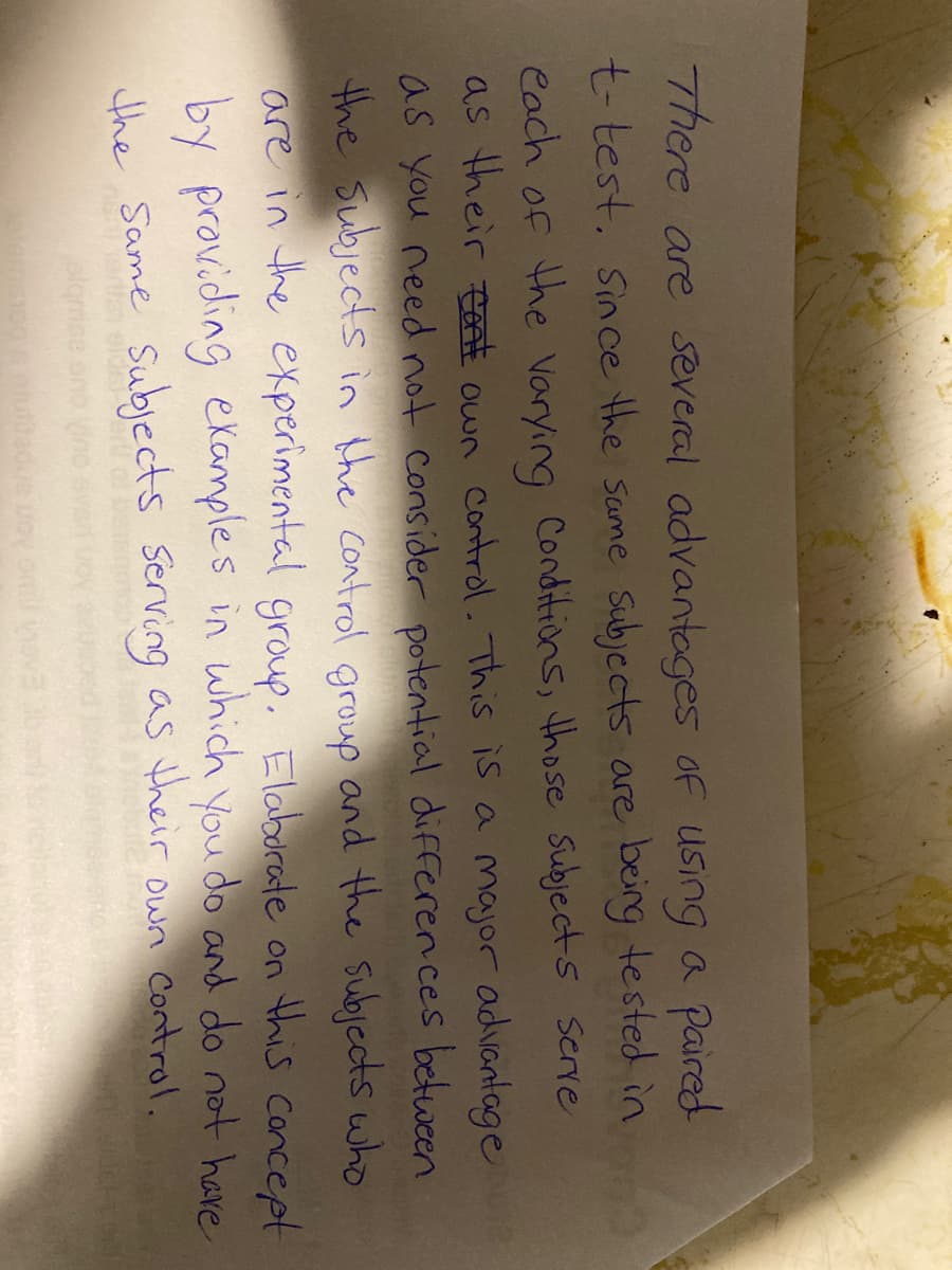 There are several advantages of using a paired
t-test. Since the same subjects are being tested in
each of the varying Conditions, those subjects serve
as their tot own control. This is a major advantage
as you need not consider potential differences between
the subjects in the control group and the subjects who
are in the experimental group. Elaborate on this concept
by providing examples in which you do and do not have
the Same Subjects serving as their own control.
o's elutifedue