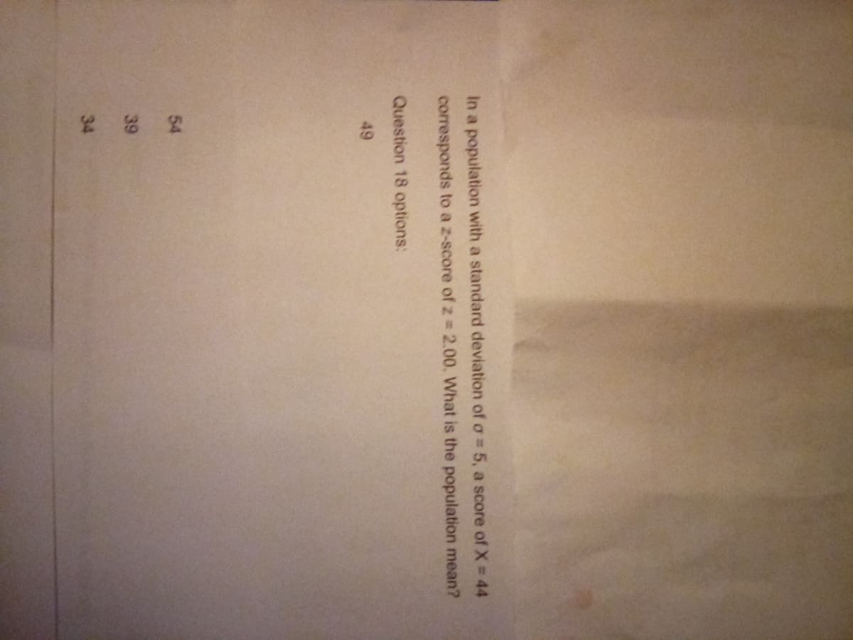 In a population with a standard deviation of a = 5, a score of X = 44
corresponds to a z-score of z = 2.00. What is the population mean?
Question 18 options:
49
282
54
39
34