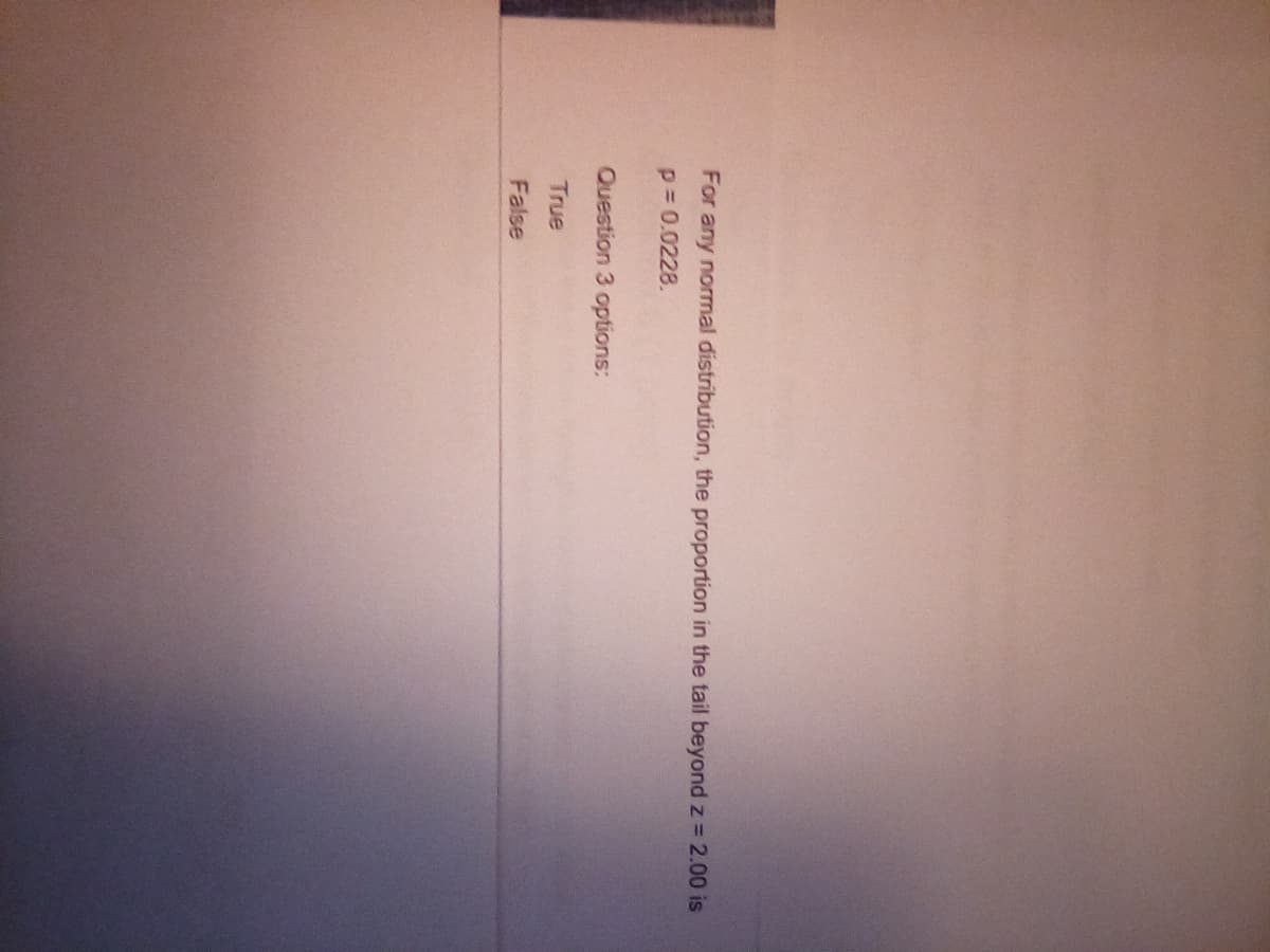 For any normal distribution, the proportion in the tail beyond z = 2.00 is
p = 0.0228.
Question 3 options:
True
False