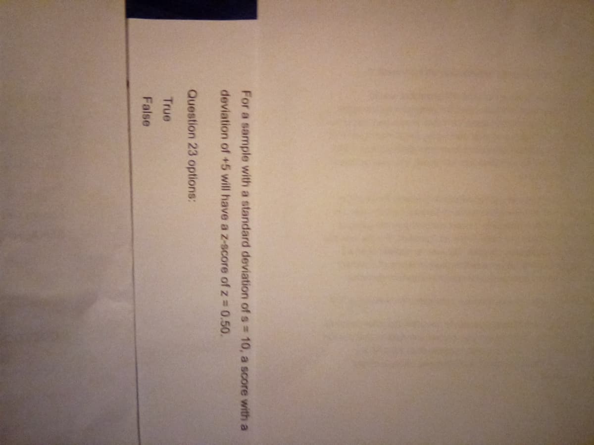 For a sample with a standard deviation of s = 10, a score with a
deviation of +5 will have a z-score of z = 0.50.
Question 23 options:
True
False