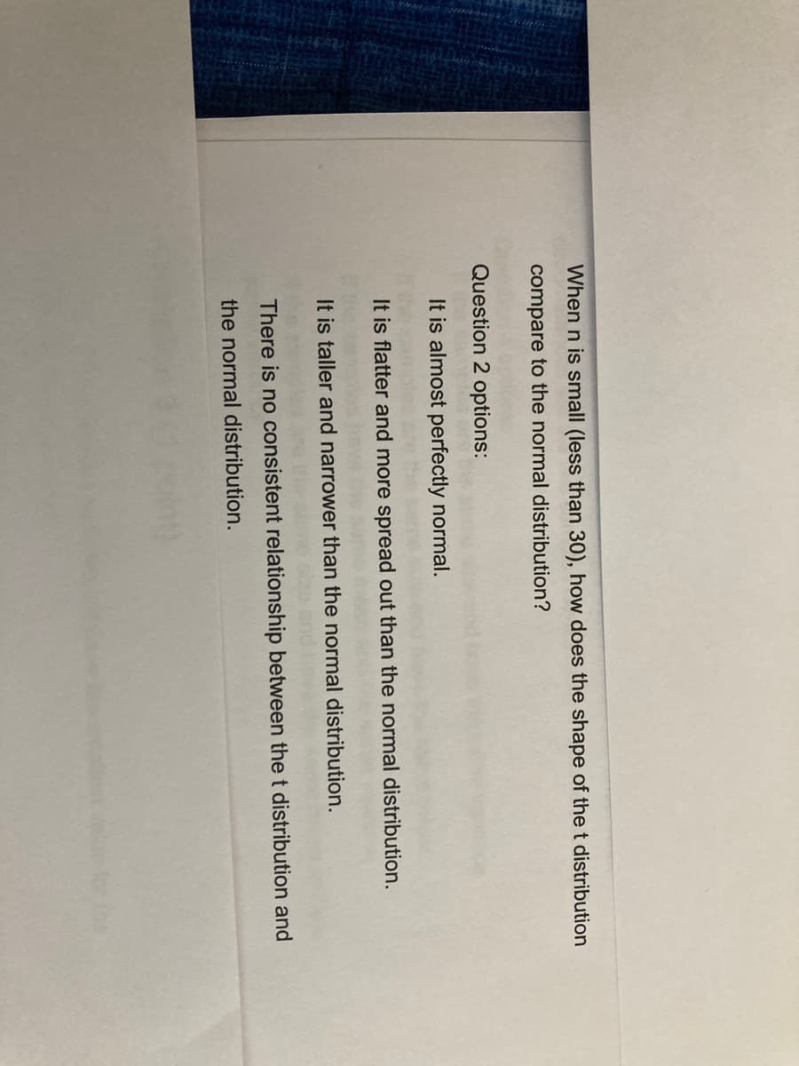 When n is small (less than 30), how does the shape of the t distribution
compare to the normal distribution?
Question 2 options:
It is almost perfectly normal.
It is flatter and more spread out than the normal distribution.
It is taller and narrower than the normal distribution.
There is no consistent relationship between the t distribution and
the normal distribution.