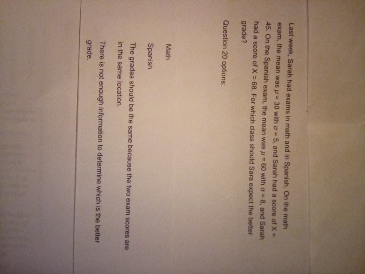 Last week, Sarah had exams in math and in Spanish. On the math
exam, the mean was u = 30 with a = 5, and Sarah had a score of X =
45. On the Spanish exam, the mean was u = 60 with a = 8, and Sarah
had a score of X = 68. For which class should Sara expect the better
grade?
Question 20 options:
Math
Spanish
The grades should be the same because the two exam scores are
in the same location.
There is not enough information to determine which is the better
grade.