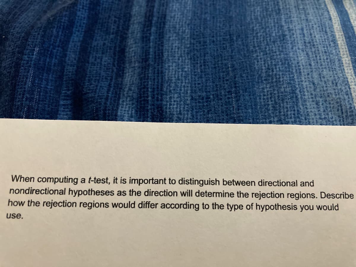 When computing a t-test, it is important to distinguish between directional and
nondirectional hypotheses as the direction will determine the rejection regions. Describe
how the rejection regions would differ according to the type of hypothesis you would
use.