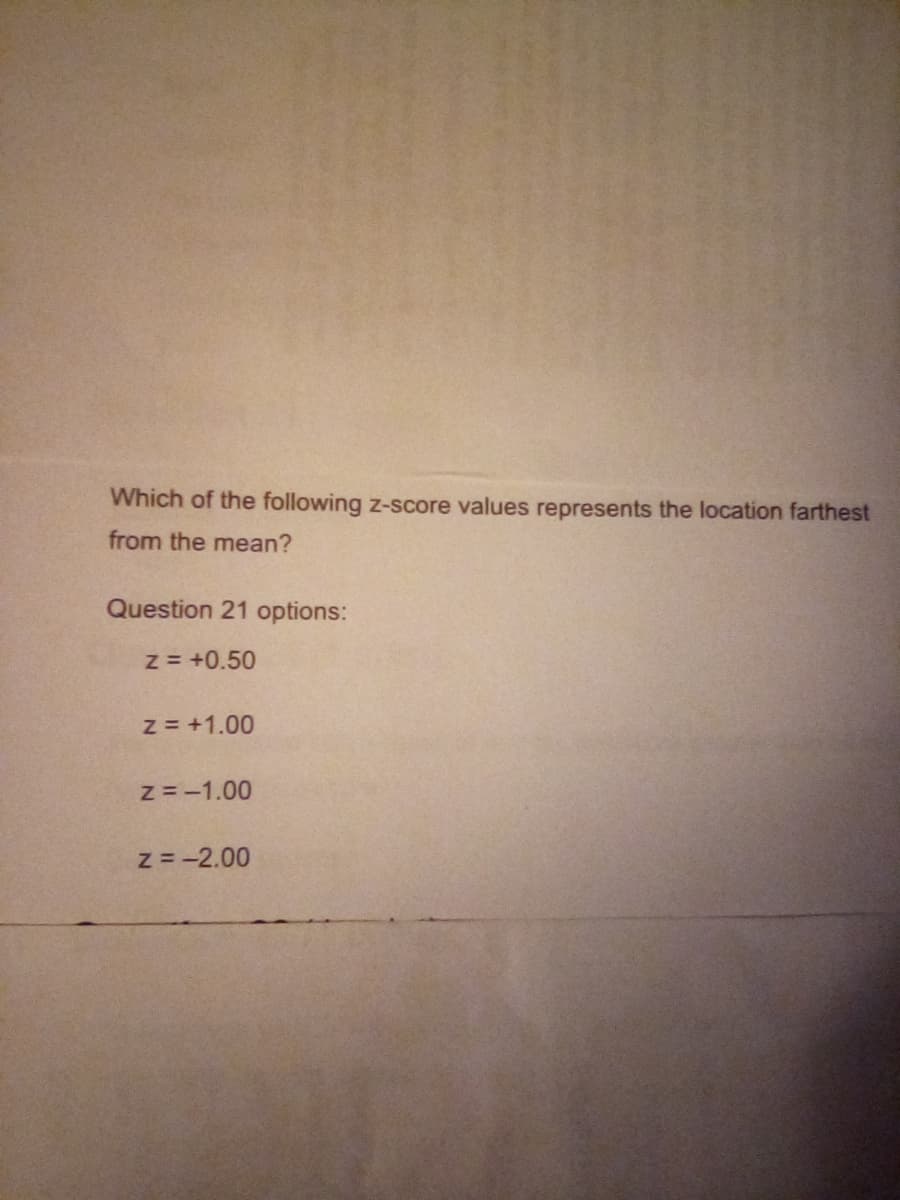 Which of the following z-score values represents the location farthest
from the mean?
Question 21 options:
z = +0.50
z = +1.00
Z=-1.00
z = -2.00